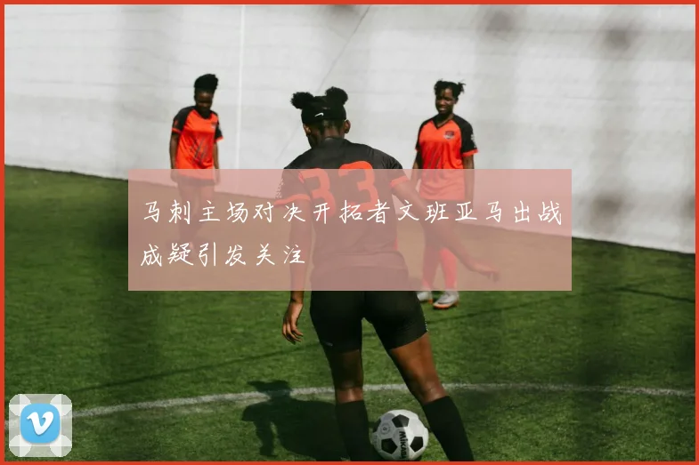 马刺主场对决开拓者文班亚马出战成疑引发关注