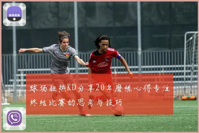 球场狂热KD分享20年磨练心得专注终结比赛的思考与技巧