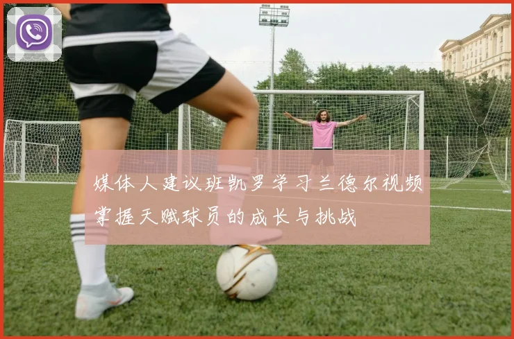 媒体人建议班凯罗学习兰德尔视频掌握天赋球员的成长与挑战