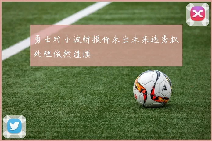 勇士对小波特报价未出未来选秀权处理依然谨慎