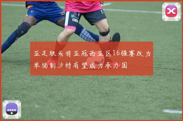 亚足联或将亚冠西亚区16强赛改为单场制沙特有望成为承办国