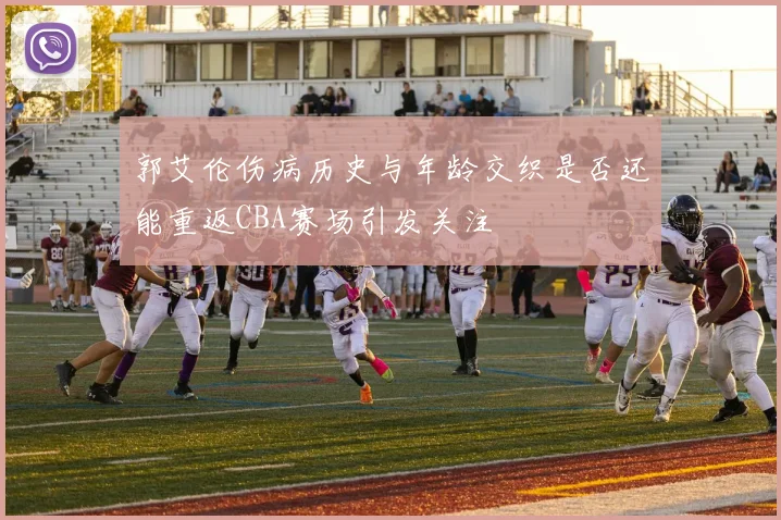 郭艾伦伤病历史与年龄交织是否还能重返CBA赛场引发关注