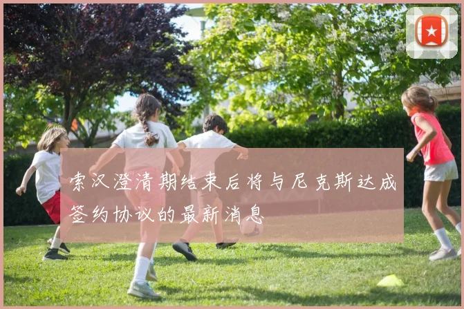 索汉澄清期结束后将与尼克斯达成签约协议的最新消息