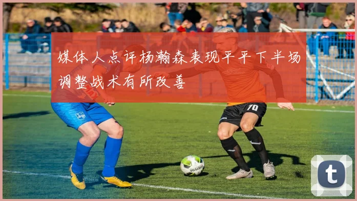 媒体人点评杨瀚森表现平平下半场调整战术有所改善