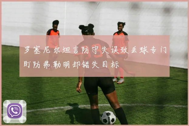 罗塞尼尔坦言防守失误致丢球专门盯防弗勒明却错失目标