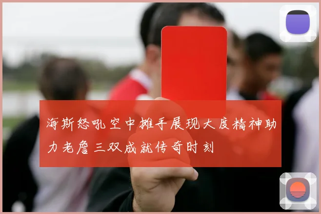 海斯怒吼空中摊手展现大度精神助力老詹三双成就传奇时刻