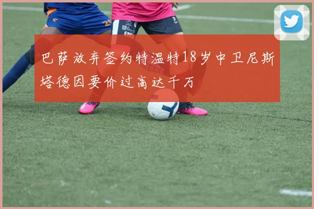 巴萨放弃签约特温特18岁中卫尼斯塔德因要价过高达千万