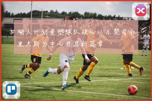 湖人计划重塑球队核心以东契奇和里夫斯为中心开启新篇章