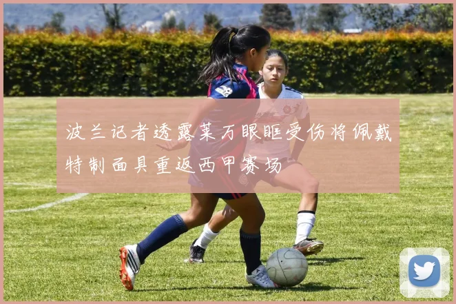 波兰记者透露莱万眼眶受伤将佩戴特制面具重返西甲赛场