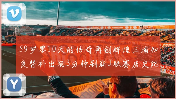 59岁零10天的传奇再创辉煌三浦知良替补出场3分钟刷新J联赛历史纪录