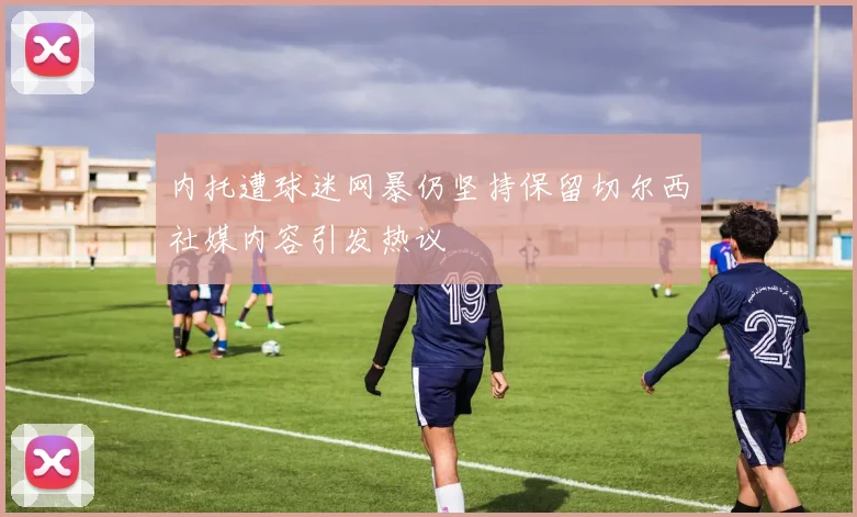 内托遭球迷网暴仍坚持保留切尔西社媒内容引发热议