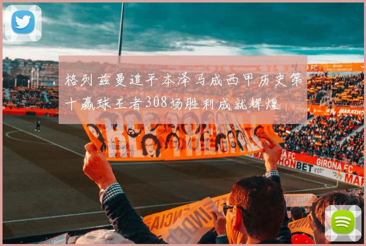 格列兹曼追平本泽马成西甲历史第十赢球王者308场胜利成就辉煌