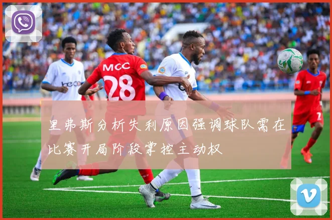 里弗斯分析失利原因强调球队需在比赛开局阶段掌控主动权