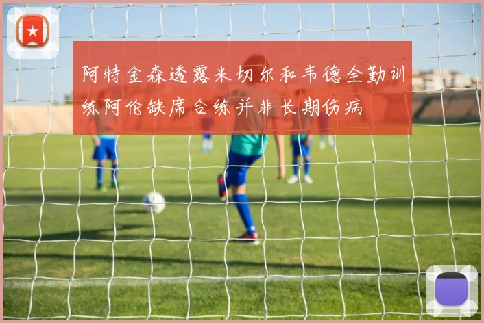 阿特金森透露米切尔和韦德全勤训练阿伦缺席合练并非长期伤病