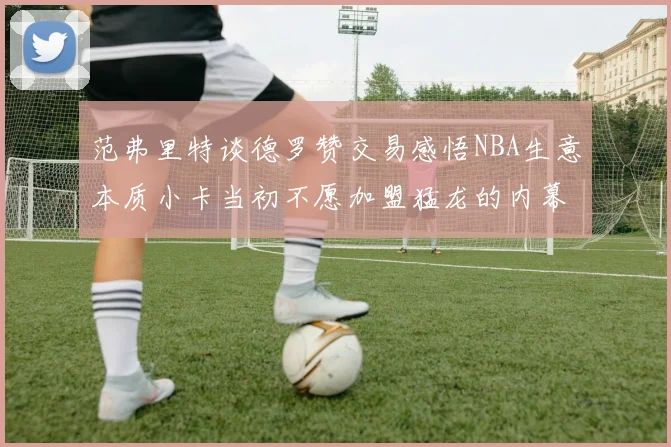 范弗里特谈德罗赞交易感悟NBA生意本质小卡当初不愿加盟猛龙的内幕揭秘