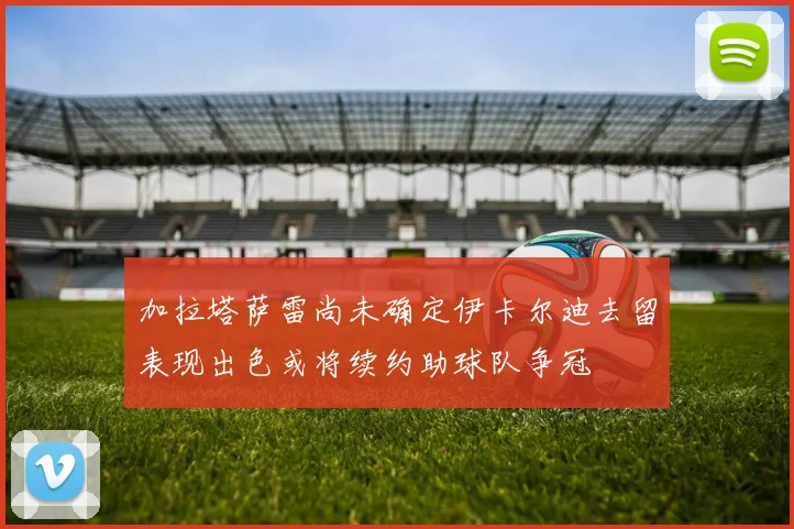 加拉塔萨雷尚未确定伊卡尔迪去留表现出色或将续约助球队争冠