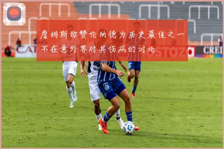 詹姆斯称赞伦纳德为历史最佳之一不在意外界对其伤病的讨论