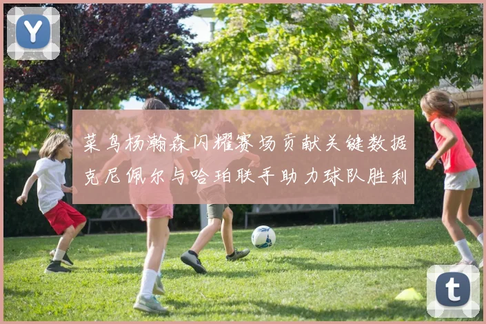 菜鸟杨瀚森闪耀赛场贡献关键数据克尼佩尔与哈珀联手助力球队胜利