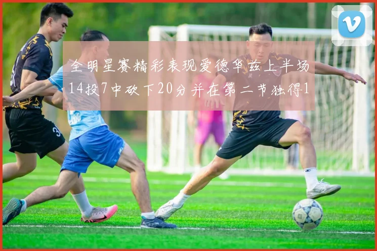 全明星赛精彩表现爱德华兹上半场14投7中砍下20分并在第二节独得17分