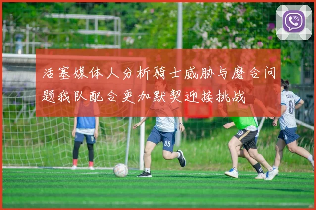 活塞媒体人分析骑士威胁与磨合问题我队配合更加默契迎接挑战