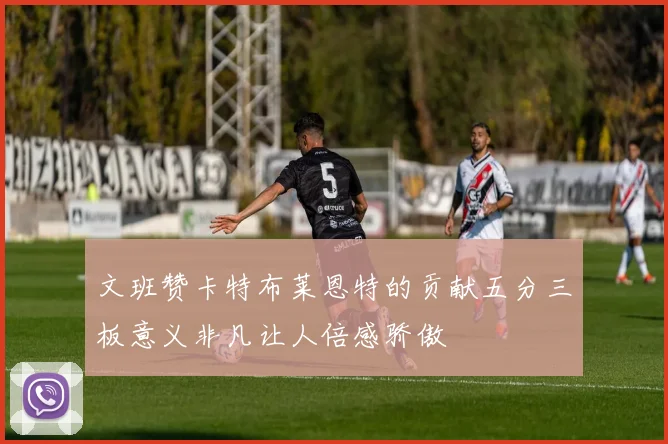 文班赞卡特布莱恩特的贡献五分三板意义非凡让人倍感骄傲