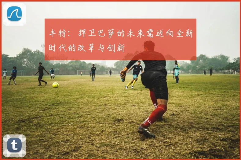 丰特：捍卫巴萨的未来需迈向全新时代的改革与创新