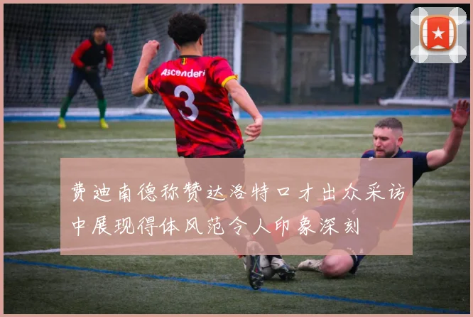 费迪南德称赞达洛特口才出众采访中展现得体风范令人印象深刻
