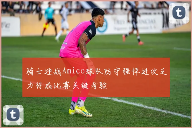 骑士迎战Amico球队防守强悍进攻乏力将成比赛关键考验