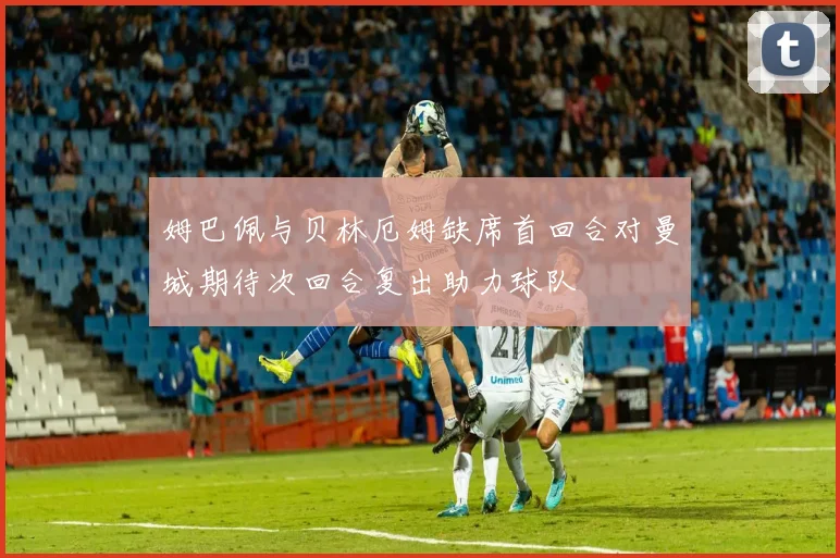 姆巴佩与贝林厄姆缺席首回合对曼城期待次回合复出助力球队