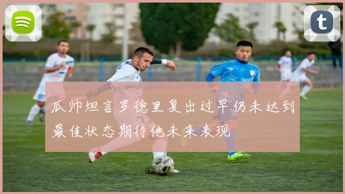 瓜帅坦言罗德里复出过早仍未达到最佳状态期待他未来表现