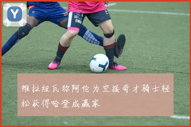 维拉纽瓦称阿伦为空接奇才骑士轻松获得哈登成赢家