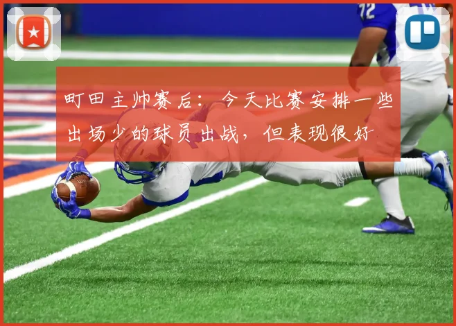 町田主帅赛后：今天比赛安排一些出场少的球员出战，但表现很好