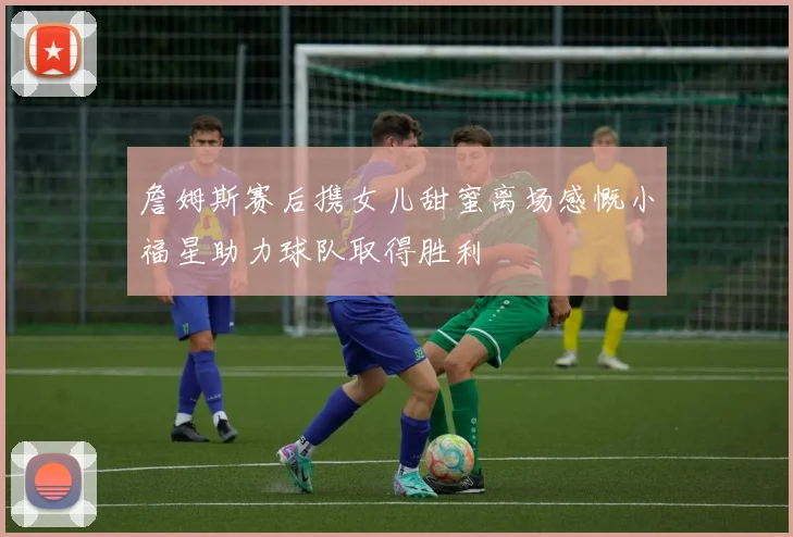 詹姆斯赛后携女儿甜蜜离场感慨小福星助力球队取得胜利