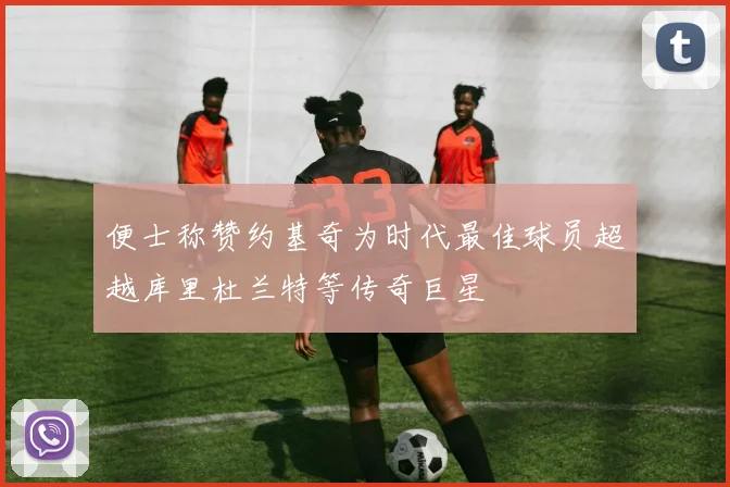 便士称赞约基奇为时代最佳球员超越库里杜兰特等传奇巨星